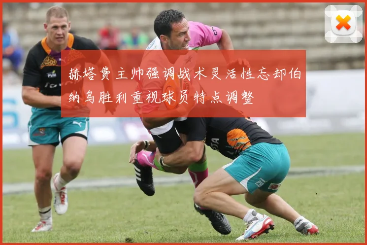 赫塔费主帅强调战术灵活性忘却伯纳乌胜利重视球员特点调整