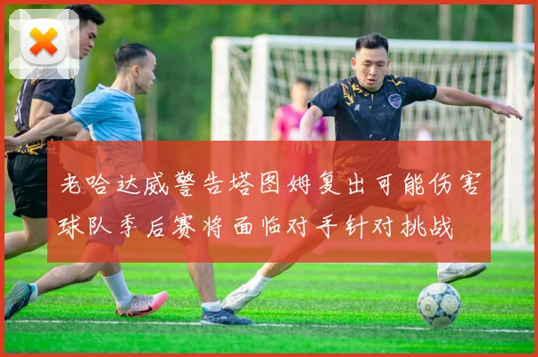 老哈达威警告塔图姆复出可能伤害球队季后赛将面临对手针对挑战
