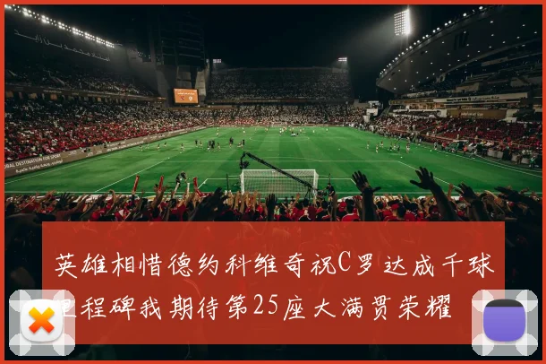 英雄相惜德约科维奇祝C罗达成千球里程碑我期待第25座大满贯荣耀