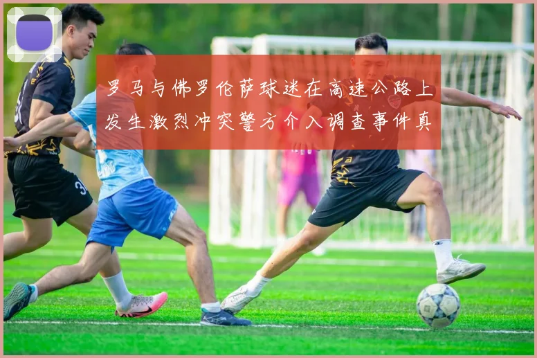 罗马与佛罗伦萨球迷在高速公路上发生激烈冲突警方介入调查事件真相