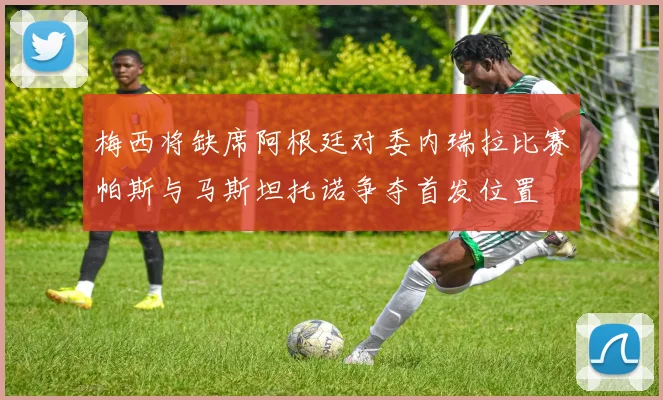 梅西将缺席阿根廷对委内瑞拉比赛帕斯与马斯坦托诺争夺首发位置