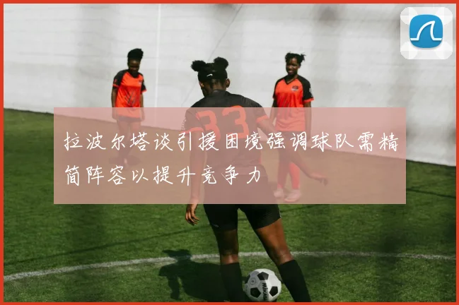 拉波尔塔谈引援困境强调球队需精简阵容以提升竞争力