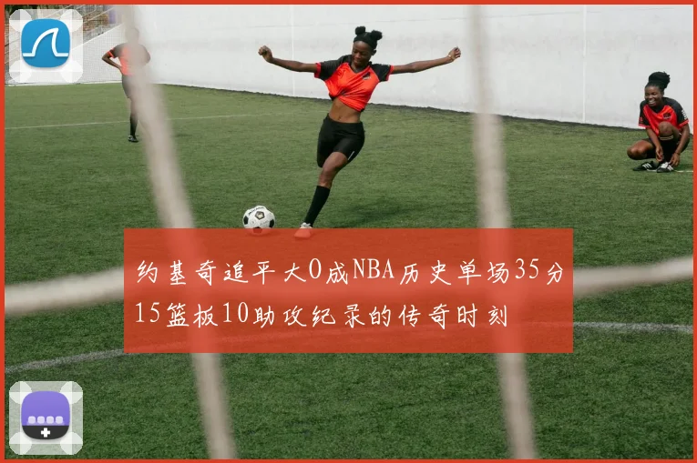 约基奇追平大O成NBA历史单场35分15篮板10助攻纪录的传奇时刻