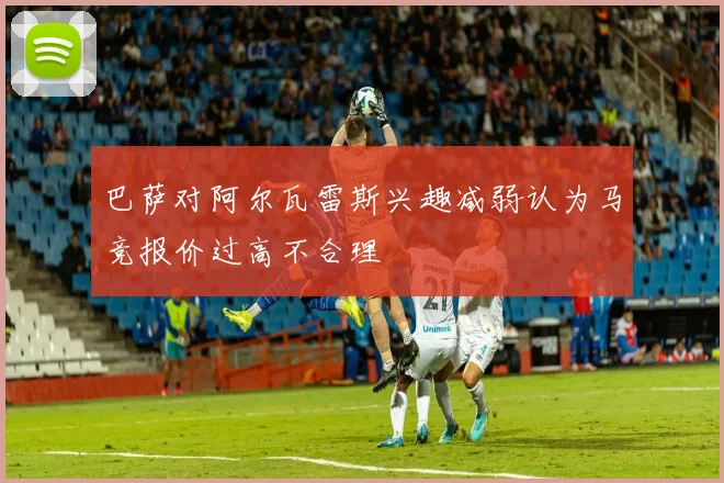 巴萨对阿尔瓦雷斯兴趣减弱认为马竞报价过高不合理