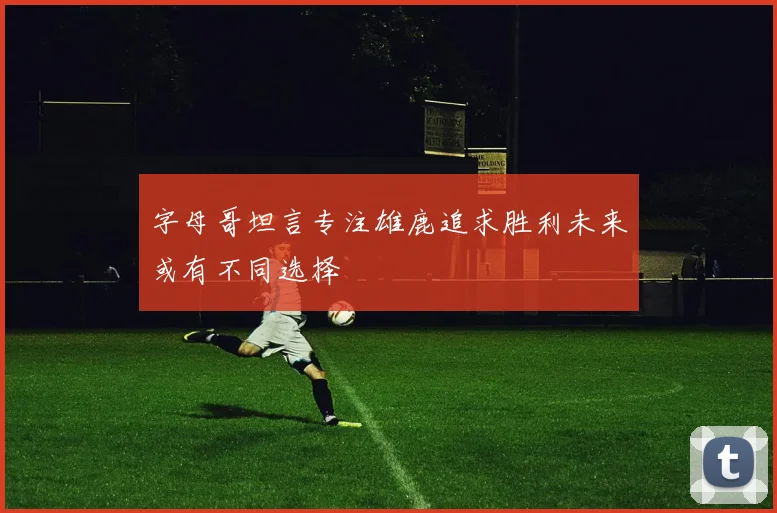 字母哥坦言专注雄鹿追求胜利未来或有不同选择