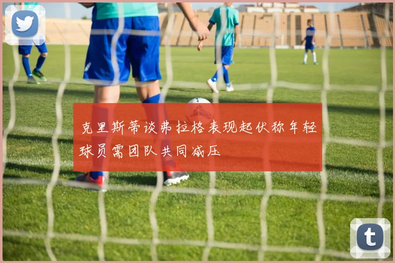 克里斯蒂谈弗拉格表现起伏称年轻球员需团队共同减压