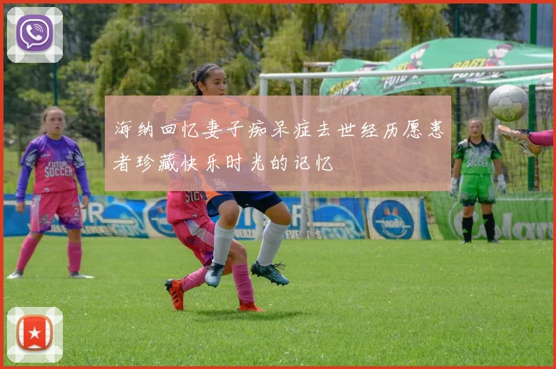 海纳回忆妻子痴呆症去世经历愿患者珍藏快乐时光的记忆