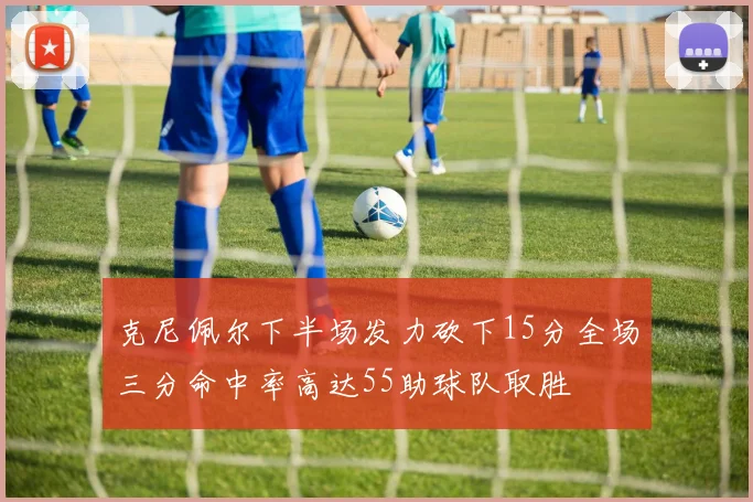 克尼佩尔下半场发力砍下15分全场三分命中率高达55助球队取胜