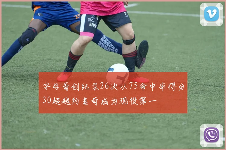 字母哥创纪录26次以75命中率得分30超越约基奇成为现役第一