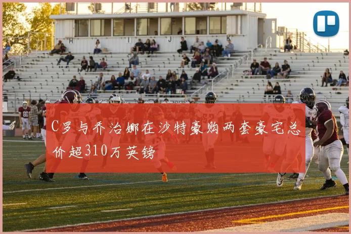 C罗与乔治娜在沙特豪购两套豪宅总价超310万英镑