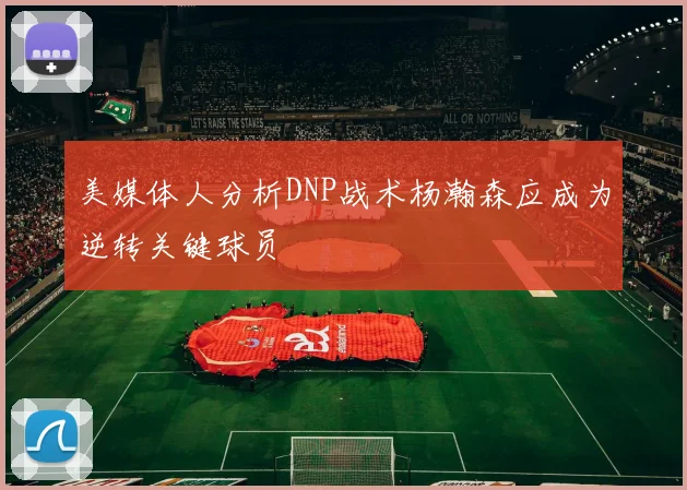 美媒体人分析DNP战术杨瀚森应成为逆转关键球员