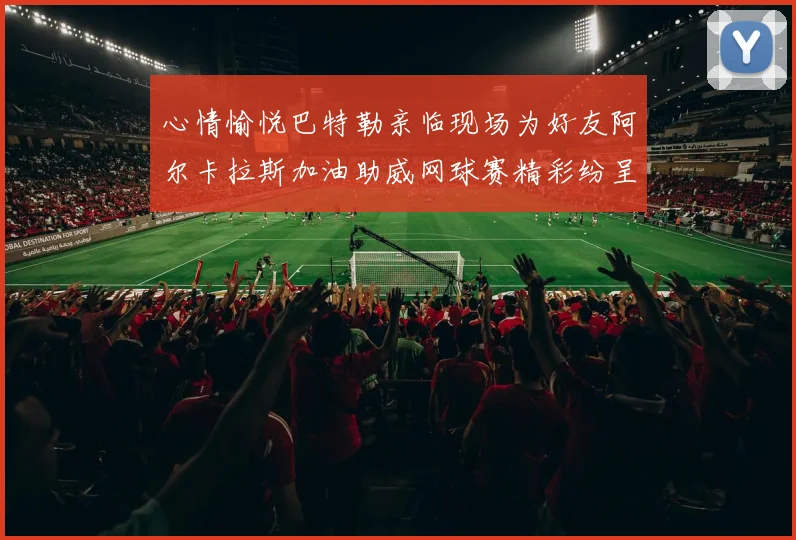 心情愉悦巴特勒亲临现场为好友阿尔卡拉斯加油助威网球赛精彩纷呈