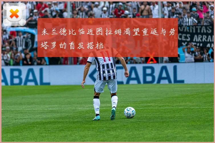 米兰德比临近图拉姆渴望重返与劳塔罗的首发搭档