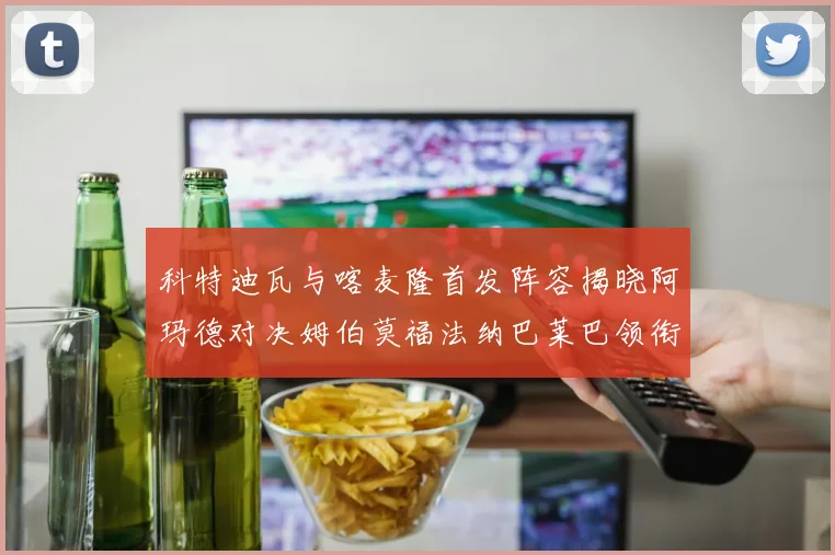 科特迪瓦与喀麦隆首发阵容揭晓阿玛德对决姆伯莫福法纳巴莱巴领衔出战