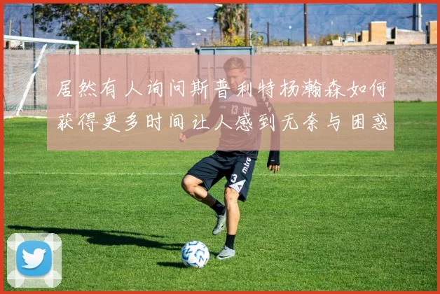 居然有人询问斯普利特杨瀚森如何获得更多时间让人感到无奈与困惑