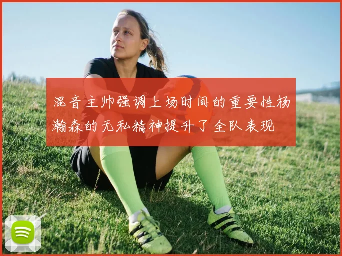 混音主帅强调上场时间的重要性杨瀚森的无私精神提升了全队表现