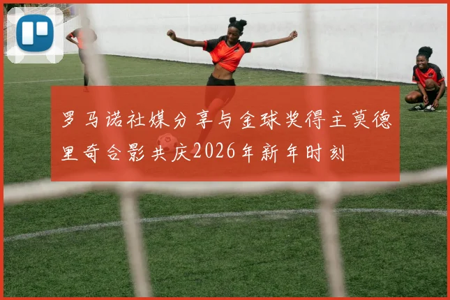 罗马诺社媒分享与金球奖得主莫德里奇合影共庆2026年新年时刻
