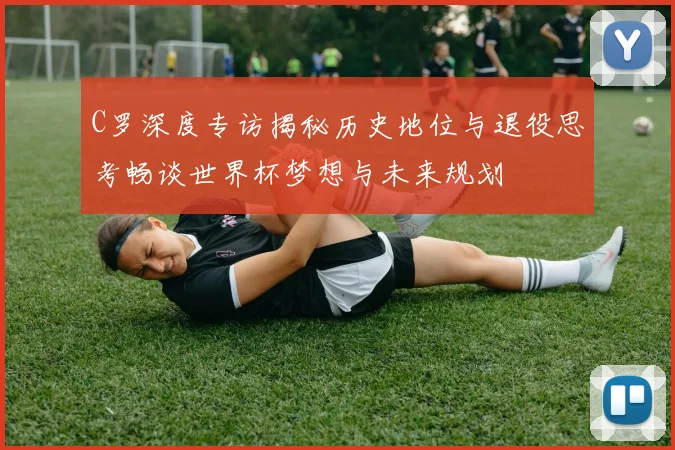 C罗深度专访揭秘历史地位与退役思考畅谈世界杯梦想与未来规划