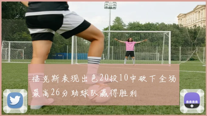 福克斯表现出色20投10中砍下全场最高26分助球队赢得胜利