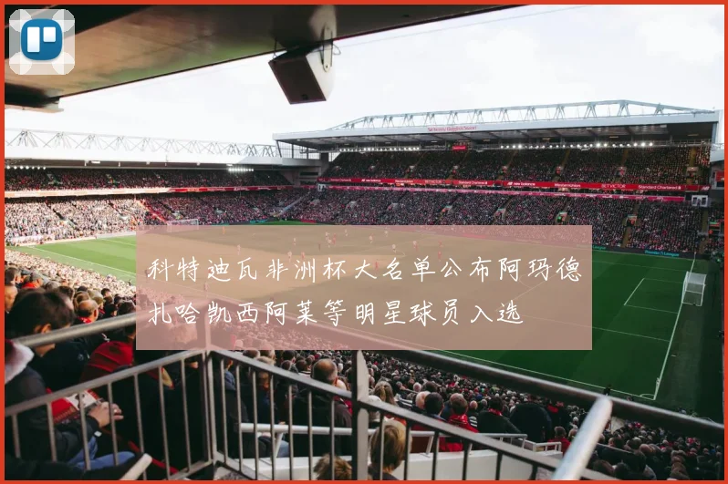 科特迪瓦非洲杯大名单公布阿玛德扎哈凯西阿莱等明星球员入选