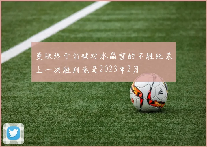 曼联终于打破对水晶宫的不胜纪录上一次胜利竟是2023年2月
