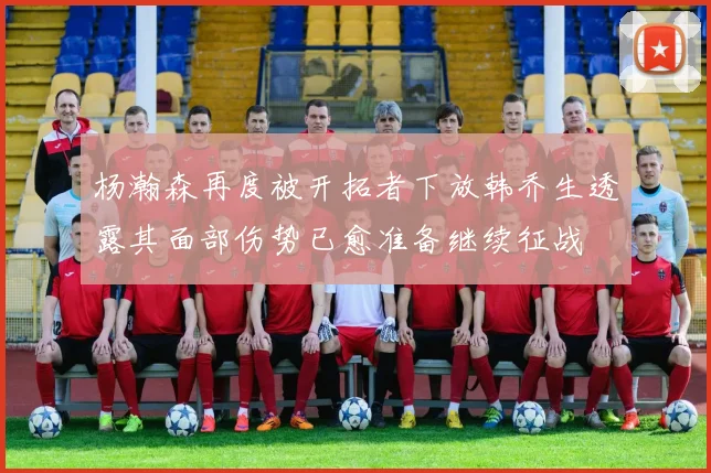 杨瀚森再度被开拓者下放韩乔生透露其面部伤势已愈准备继续征战