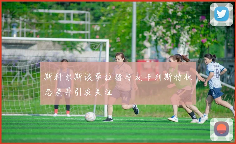 斯科尔斯谈萨拉赫与麦卡利斯特状态差异引发关注