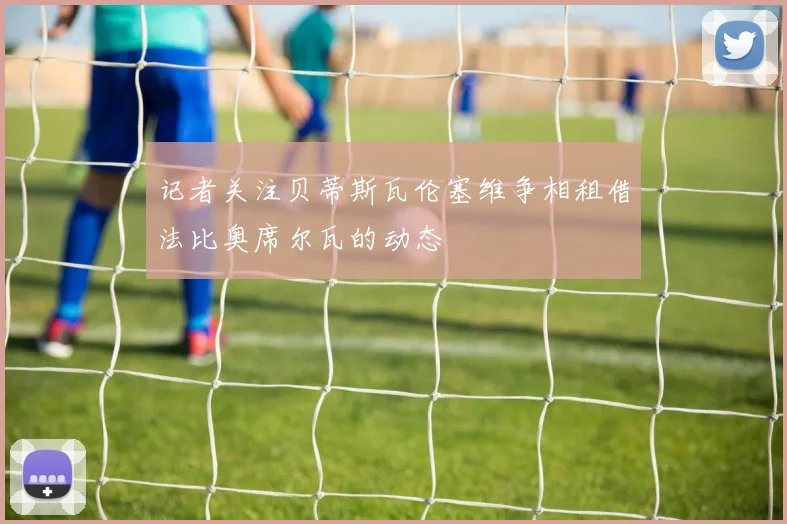记者关注贝蒂斯瓦伦塞维争相租借法比奥席尔瓦的动态