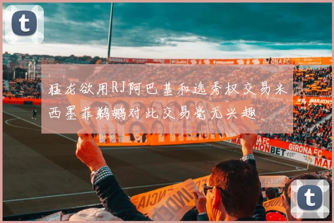 猛龙欲用RJ阿巴基和选秀权交易米西墨菲鹈鹕对此交易毫无兴趣