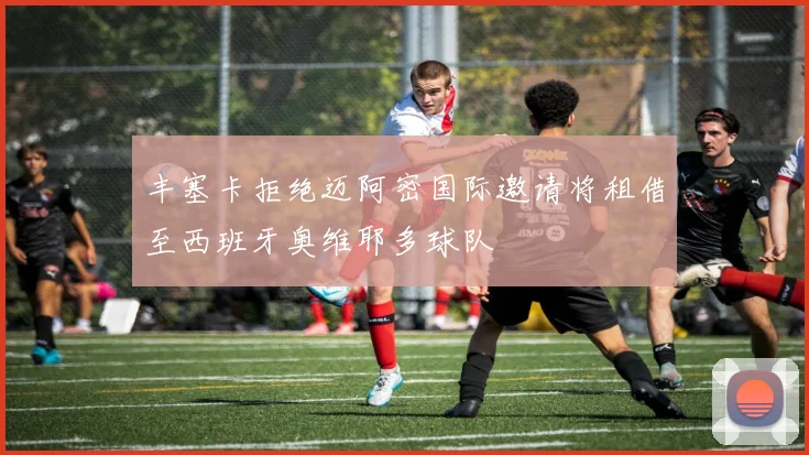 丰塞卡拒绝迈阿密国际邀请将租借至西班牙奥维耶多球队