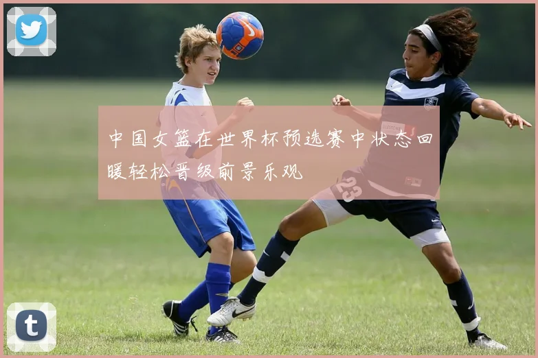 中国女篮在世界杯预选赛中状态回暖轻松晋级前景乐观