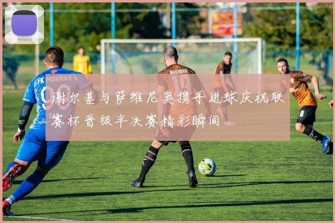 谢尔基与萨维尼奥携手进球庆祝联赛杯晋级半决赛精彩瞬间