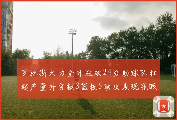 罗林斯火力全开狂砍24分助球队扛起产量并贡献3篮板5助攻表现亮眼