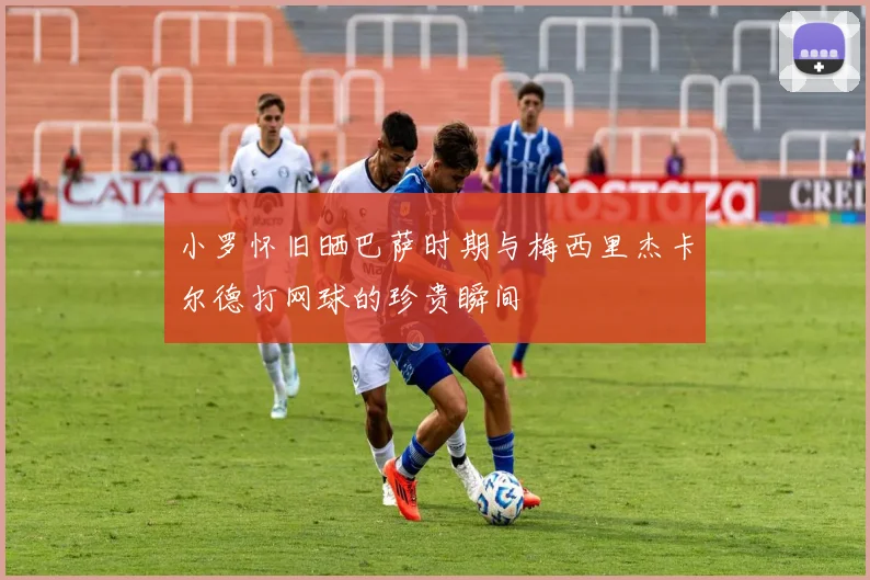 小罗怀旧晒巴萨时期与梅西里杰卡尔德打网球的珍贵瞬间