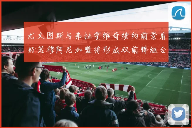 尤文图斯与弗拉霍维奇续约前景看好若穆阿尼加盟将形成双前锋组合