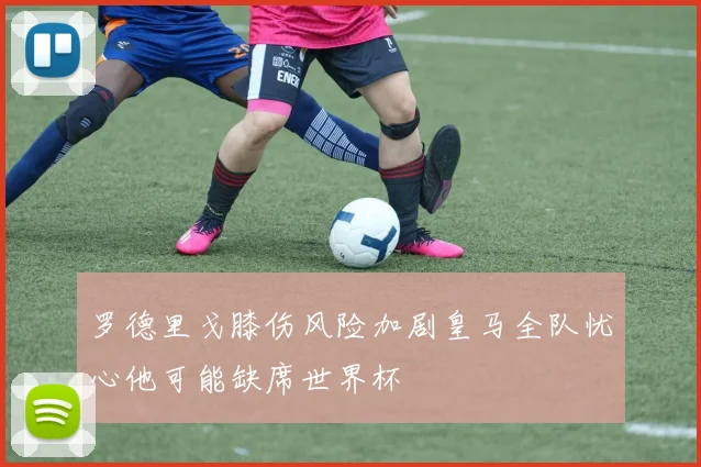 罗德里戈膝伤风险加剧皇马全队忧心他可能缺席世界杯