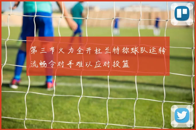 第三节火力全开杜兰特称球队运转流畅令对手难以应对投篮