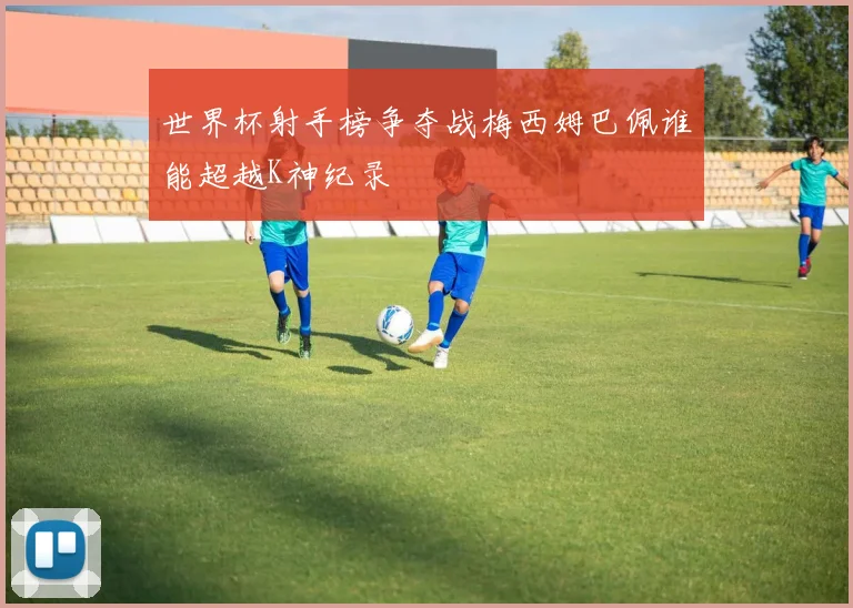 世界杯射手榜争夺战梅西姆巴佩谁能超越K神纪录